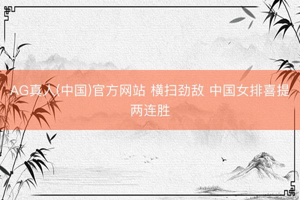 AG真人(中国)官方网站 横扫劲敌 中国女排喜提两连胜