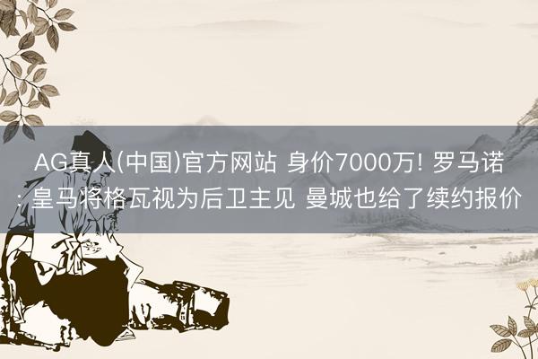 AG真人(中国)官方网站 身价7000万! 罗马诺: 皇马将格瓦视为后卫主见 曼城也给了续约报价