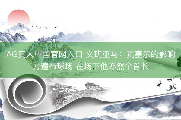 AG真人中国官网入口 文班亚马：瓦塞尔的影响力遍布球场 在场下他亦然个首长