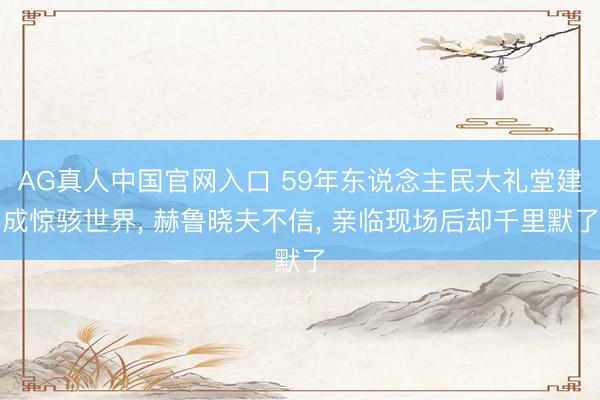 AG真人中国官网入口 59年东说念主民大礼堂建成惊骇世界, 赫鲁晓夫不信, 亲临现场后却千里默了