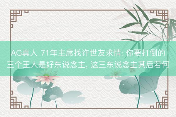 AG真人 71年主席找许世友求情: 你要打倒的三个王人是好东说念主, 这三东说念主其后若何