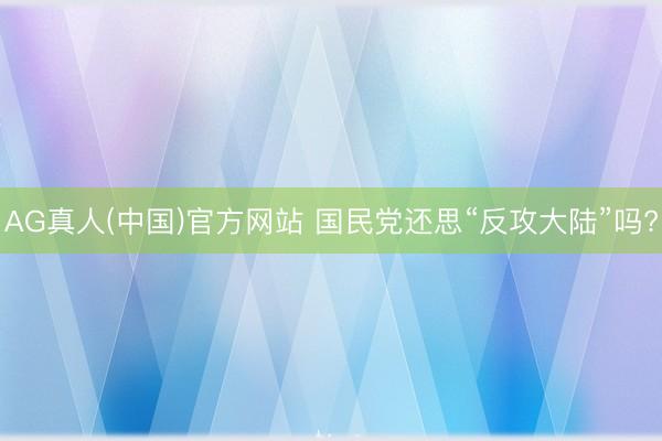 AG真人(中国)官方网站 国民党还思“反攻大陆”吗?