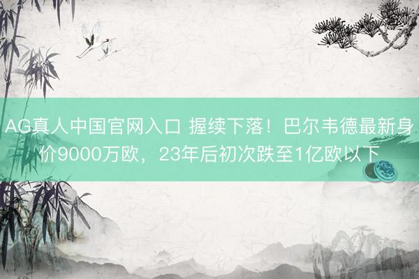 AG真人中国官网入口 握续下落！巴尔韦德最新身价9000万欧，23年后初次跌至1亿欧以下