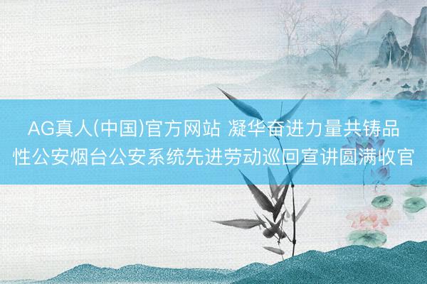 AG真人(中国)官方网站 凝华奋进力量共铸品性公安烟台公安系统先进劳动巡回宣讲圆满收官