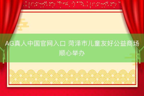AG真人中国官网入口 菏泽市儿童友好公益商场顺心举办