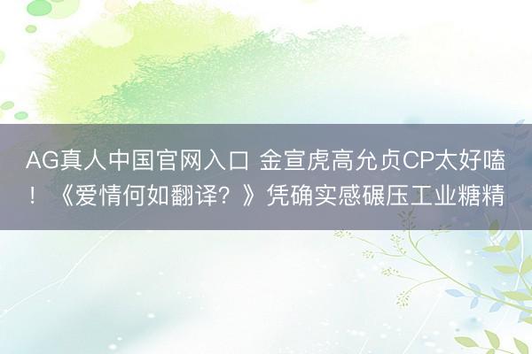 AG真人中国官网入口 金宣虎高允贞CP太好嗑！《爱情何如翻译？》凭确实感碾压工业糖精