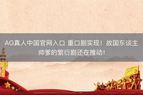 AG真人中国官网入口 重口剧实现！故国东谈主帅爹的繁衍剧还在推动！