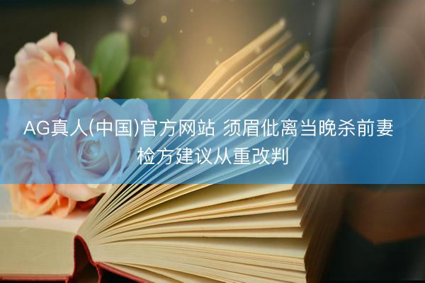 AG真人(中国)官方网站 须眉仳离当晚杀前妻 检方建议从重改判