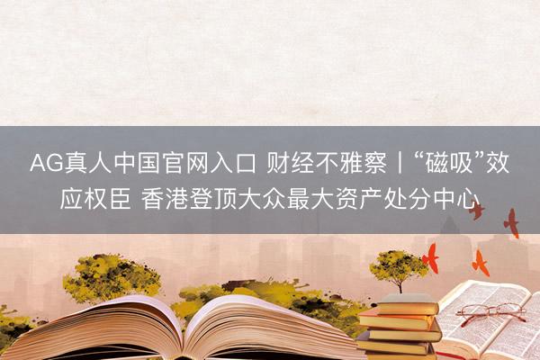 AG真人中国官网入口 财经不雅察丨“磁吸”效应权臣 香港登顶大众最大资产处分中心