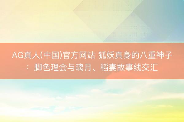 AG真人(中国)官方网站 狐妖真身的八重神子:脚色理会与璃月、稻妻故事线交汇