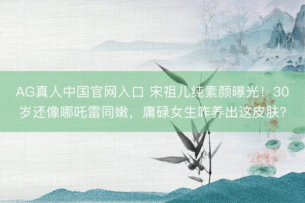 AG真人中国官网入口 宋祖儿纯素颜曝光！30岁还像哪吒雷同嫩，庸碌女生咋养出这皮肤？