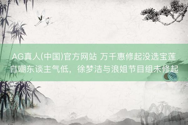 AG真人(中国)官方网站 万千惠修起没选宝莲自嘲东谈主气低，徐梦洁与浪姐节目组未修起