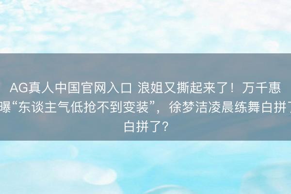 AG真人中国官网入口 浪姐又撕起来了！万千惠自曝“东谈主气低抢不到变装”，徐梦洁凌晨练舞白拼了？