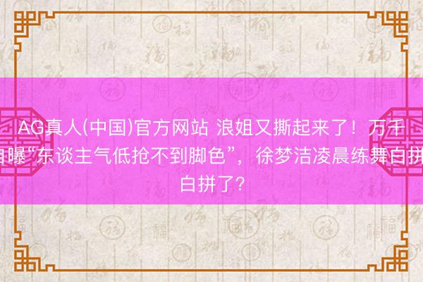 AG真人(中国)官方网站 浪姐又撕起来了！万千惠自曝“东谈主气低抢不到脚色”，徐梦洁凌晨练舞白拼了？