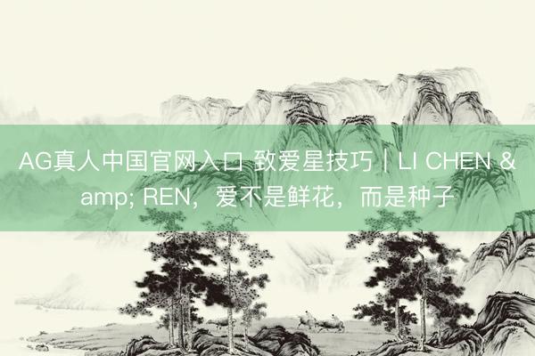 AG真人中国官网入口 致爱星技巧｜LI CHEN & REN，爱不是鲜花，而是种子