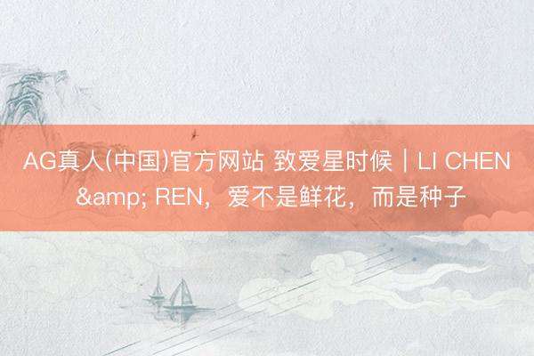 AG真人(中国)官方网站 致爱星时候｜LI CHEN & REN，爱不是鲜花，而是种子