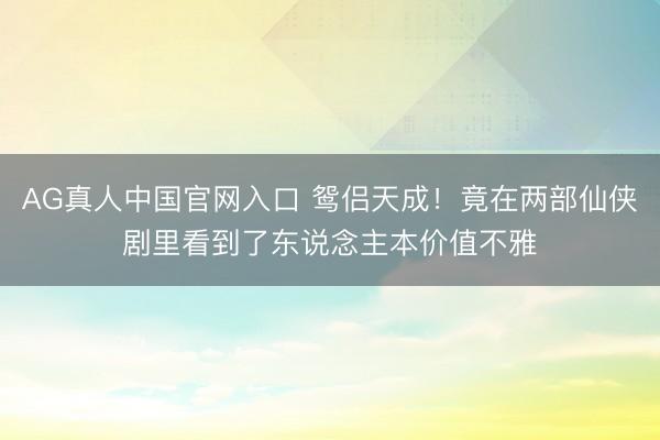 AG真人中国官网入口 鸳侣天成！竟在两部仙侠剧里看到了东说念主本价值不雅