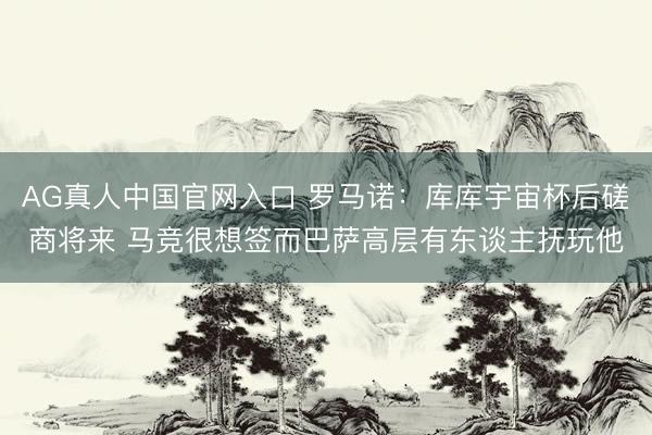 AG真人中国官网入口 罗马诺：库库宇宙杯后磋商将来 马竞很想签而巴萨高层有东谈主抚玩他