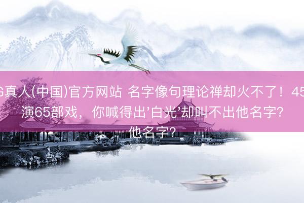 AG真人(中国)官方网站 名字像句理论禅却火不了！45岁演65部戏，你喊得出'白光'却叫不出他名字？