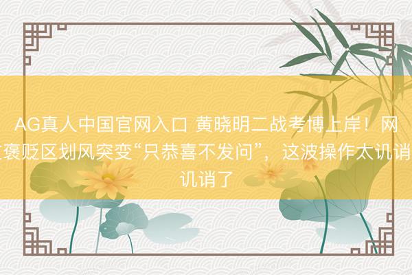 AG真人中国官网入口 黄晓明二战考博上岸！网友褒贬区划风突变“只恭喜不发问”，这波操作太讥诮了
