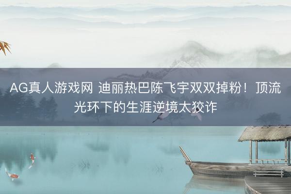 AG真人游戏网 迪丽热巴陈飞宇双双掉粉！顶流光环下的生涯逆境太狡诈