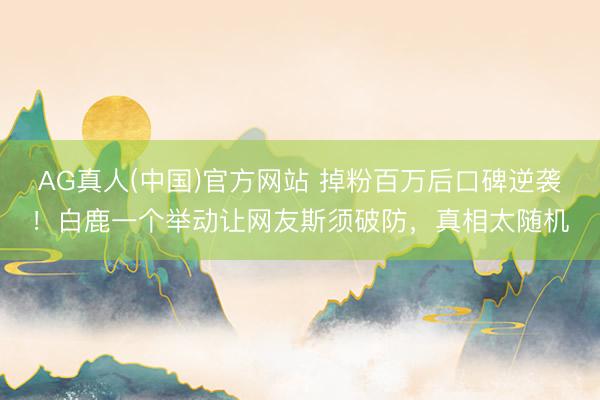 AG真人(中国)官方网站 掉粉百万后口碑逆袭！白鹿一个举动让网友斯须破防，真相太随机