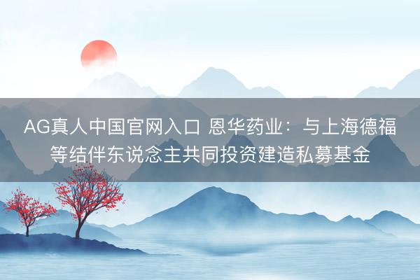 AG真人中国官网入口 恩华药业：与上海德福等结伴东说念主共同投资建造私募基金