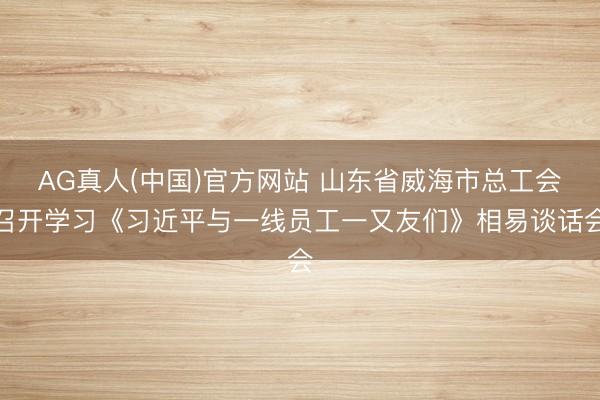 AG真人(中国)官方网站 山东省威海市总工会召开学习《习近平与一线员工一又友们》相易谈话会