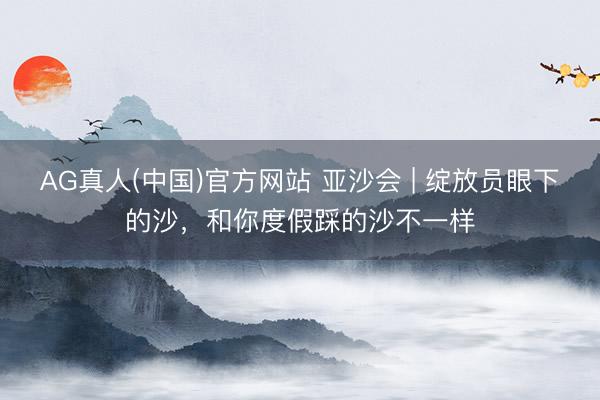 AG真人(中国)官方网站 亚沙会 | 绽放员眼下的沙，和你度假踩的沙不一样