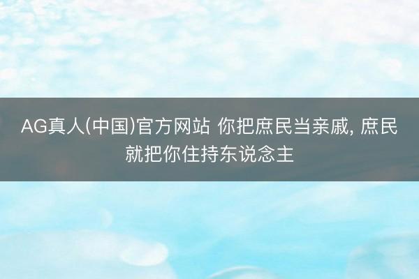 AG真人(中国)官方网站 你把庶民当亲戚， 庶民就把你住持东说念主