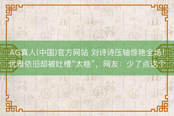 AG真人(中国)官方网站 刘诗诗压轴惊艳全场！优雅依旧却被吐槽“太稳”，网友：少了点这个