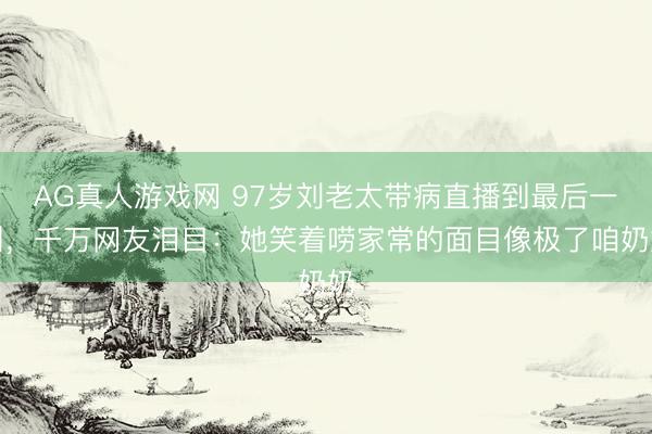 AG真人游戏网 97岁刘老太带病直播到最后一刻，千万网友泪目：她笑着唠家常的面目像极了咱奶奶