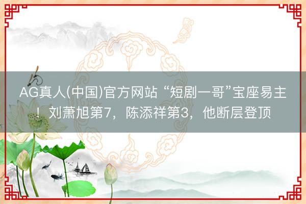 AG真人(中国)官方网站 “短剧一哥”宝座易主！刘萧旭第7，陈添祥第3，他断层登顶