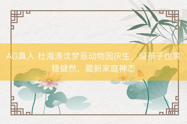 AG真人 杜海涛沈梦辰动物园庆生，没孩子也笑稳健然，藏新家庭神态