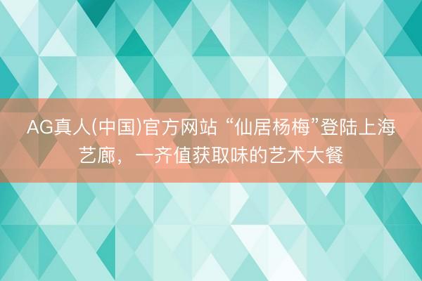 AG真人(中国)官方网站 “仙居杨梅”登陆上海艺廊，一齐值获取味的艺术大餐