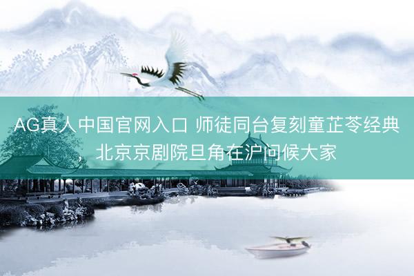 AG真人中国官网入口 师徒同台复刻童芷苓经典,北京京剧院旦角在沪问候大家