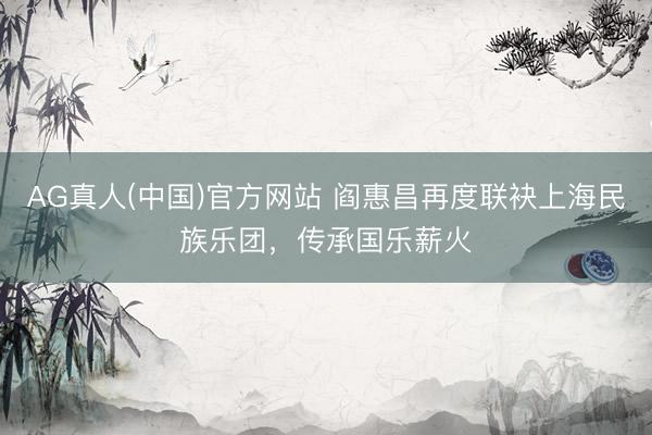 AG真人(中国)官方网站 阎惠昌再度联袂上海民族乐团，传承国乐薪火