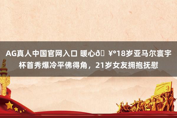 AG真人中国官网入口 暖心🥰18岁亚马尔寰宇杯首秀爆冷平佛得角，21岁女友拥抱抚慰