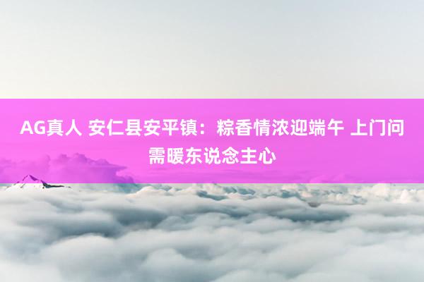 AG真人 安仁县安平镇：粽香情浓迎端午 上门问需暖东说念主心