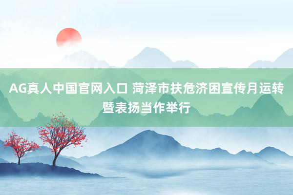 AG真人中国官网入口 菏泽市扶危济困宣传月运转暨表扬当作举行