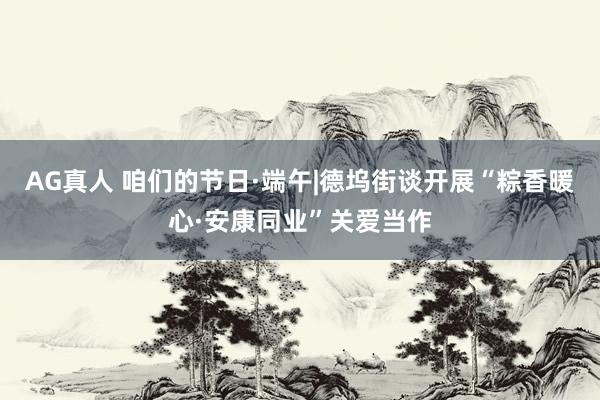 AG真人 咱们的节日·端午|德坞街谈开展“粽香暖心·安康同业”关爱当作
