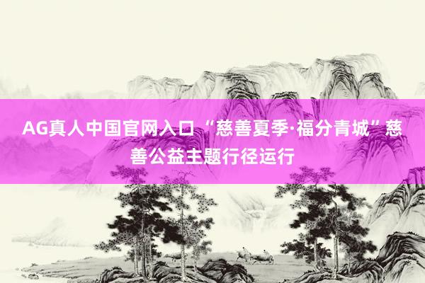 AG真人中国官网入口 “慈善夏季·福分青城”慈善公益主题行径运行