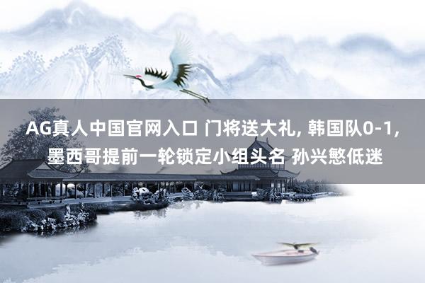 AG真人中国官网入口 门将送大礼， 韩国队0-1， 墨西哥提前一轮锁定小组头名 孙兴慜低迷