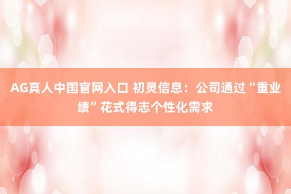 AG真人中国官网入口 初灵信息：公司通过“重业绩”花式得志个性化需求