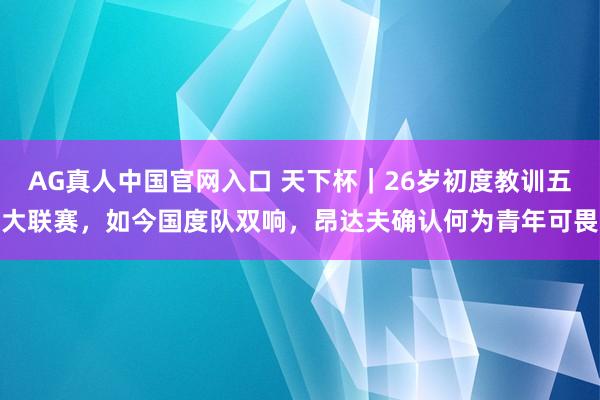 AG真人中国官网入口 天下杯｜26岁初度教训五大联赛，如今国度队双响，昂达夫确认何为青年可畏